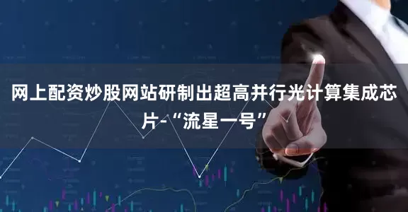 网上配资炒股网站研制出超高并行光计算集成芯片-“流星一号”