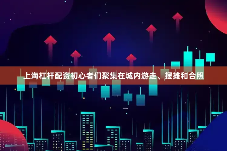 上海杠杆配资初心者们聚集在城内游走、摆摊和合照