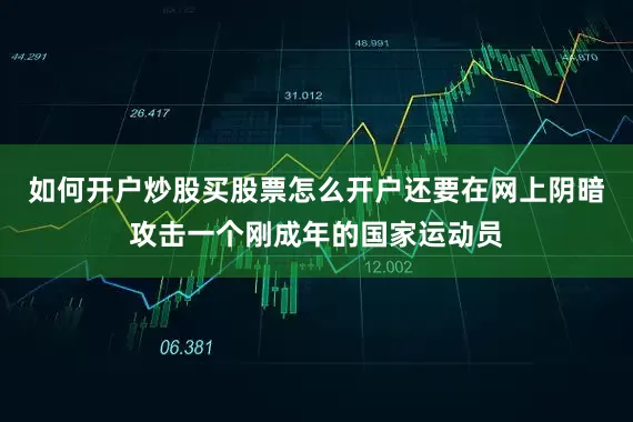 如何开户炒股买股票怎么开户还要在网上阴暗攻击一个刚成年的国家运动员