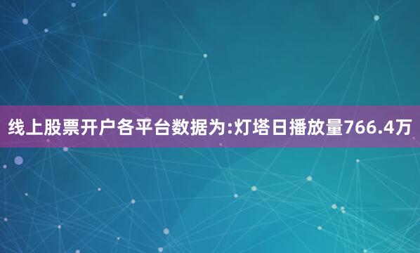 线上股票开户各平台数据为:灯塔日播放量766.4万