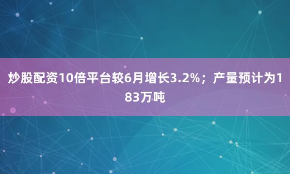 炒股配资10倍平台较6月增长3.2%；产量预计为183万吨