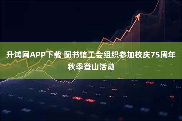 升鸿网APP下载 图书馆工会组织参加校庆75周年秋季登山活动