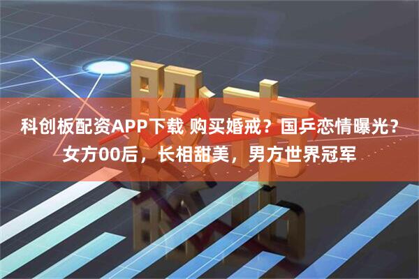 科创板配资APP下载 购买婚戒？国乒恋情曝光？女方00后，长相甜美，男方世界冠军