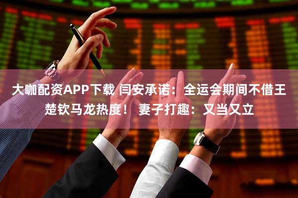 大咖配资APP下载 闫安承诺：全运会期间不借王楚钦马龙热度！ 妻子打趣：又当又立