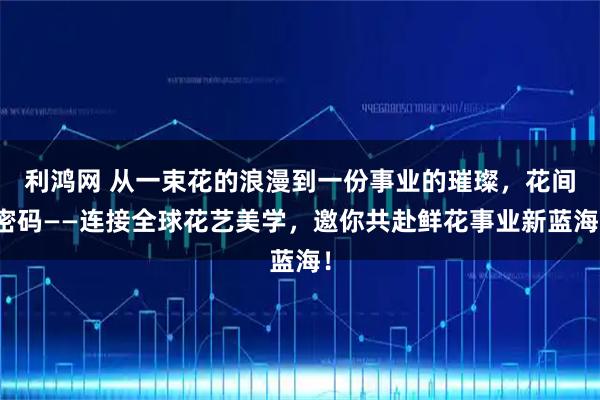 利鸿网 从一束花的浪漫到一份事业的璀璨，花间密码——连接全球花艺美学，邀你共赴鲜花事业新蓝海！