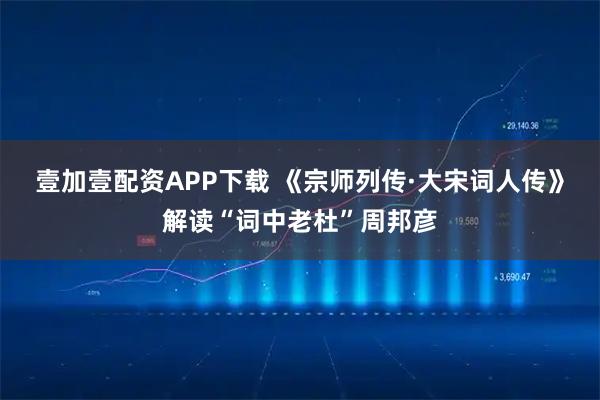 壹加壹配资APP下载 《宗师列传·大宋词人传》解读“词中老杜”周邦彦