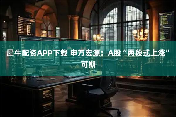 犀牛配资APP下载 申万宏源：A股“两段式上涨”可期