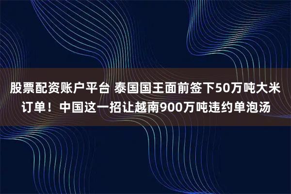 股票配资账户平台 泰国国王面前签下50万吨大米订单！中国这一招让越南900万吨违约单泡汤