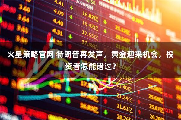 火星策略官网 特朗普再发声，黄金迎来机会，投资者怎能错过？