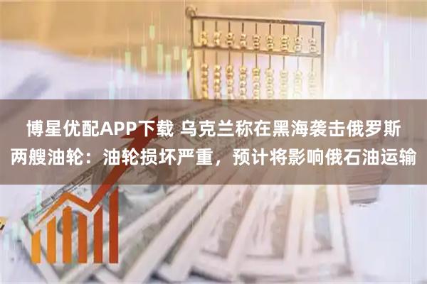 博星优配APP下载 乌克兰称在黑海袭击俄罗斯两艘油轮:油轮损坏严重,预计将影响俄石油运输