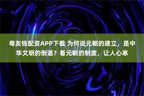 粤友钱配资APP下载 为何说元朝的建立，是中华文明的倒退？看元朝的制度，让人心寒