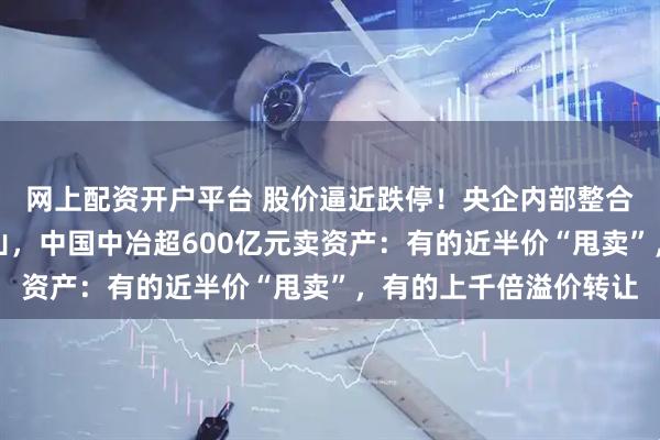 网上配资开户平台 股价逼近跌停！央企内部整合大动作，从地产到矿山，中国中冶超600亿元卖资产：有的近半价“甩卖”，有的上千倍溢价转让