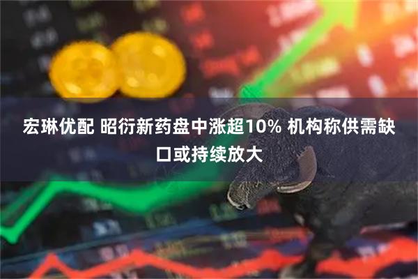 宏琳优配 昭衍新药盘中涨超10% 机构称供需缺口或持续放大