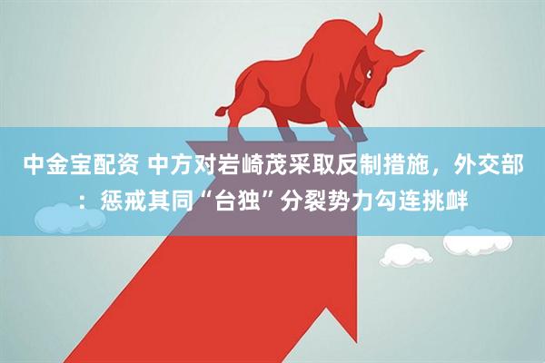 中金宝配资 中方对岩崎茂采取反制措施，外交部：惩戒其同“台独”分裂势力勾连挑衅