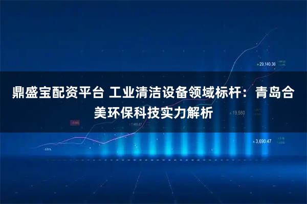 鼎盛宝配资平台 工业清洁设备领域标杆：青岛合美环保科技实力解析