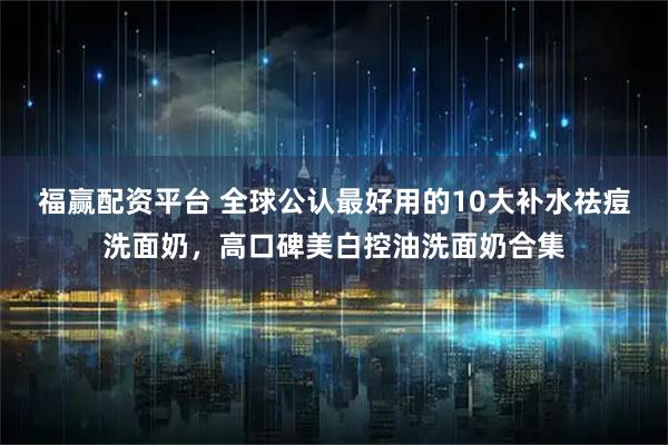 福赢配资平台 全球公认最好用的10大补水祛痘洗面奶，高口碑美白控油洗面奶合集