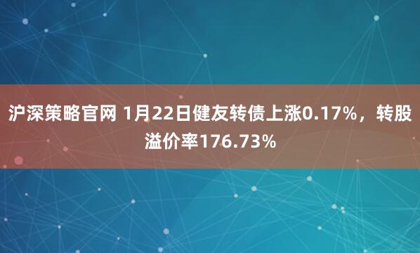沪深策略官网 1月22日健友转债上涨0.17%，转股溢价率176.73%