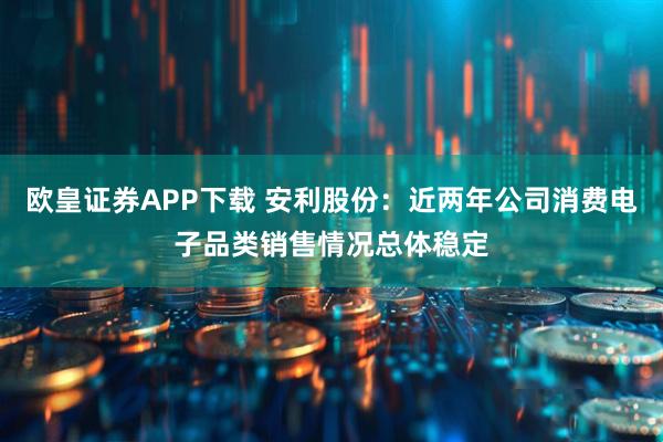欧皇证券APP下载 安利股份：近两年公司消费电子品类销售情况总体稳定