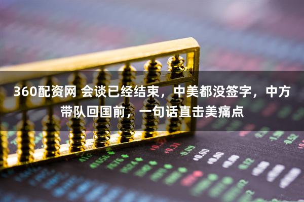 360配资网 会谈已经结束，中美都没签字，中方带队回国前，一句话直击美痛点
