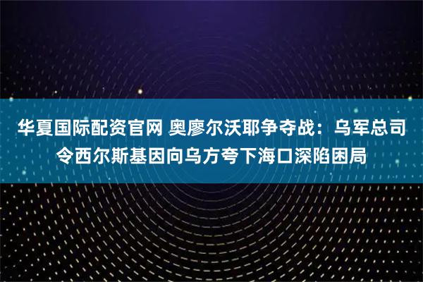 华夏国际配资官网 奥廖尔沃耶争夺战：乌军总司令西尔斯基因向乌方夸下海口深陷困局