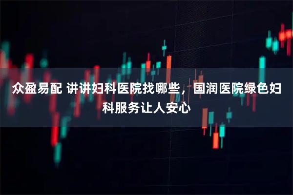 众盈易配 讲讲妇科医院找哪些，国润医院绿色妇科服务让人安心