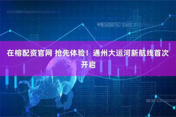 在榕配资官网 抢先体验！通州大运河新航线首次开启