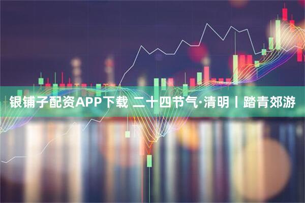 银铺子配资APP下载 二十四节气·清明丨踏青郊游