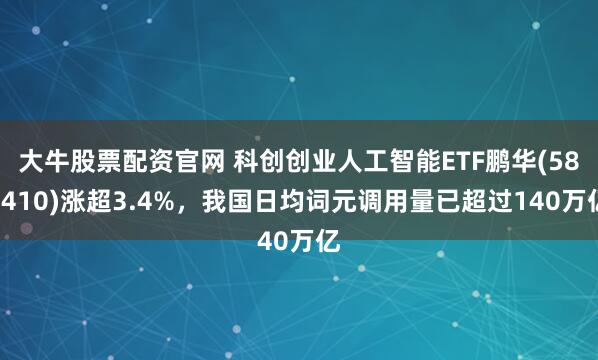 大牛股票配资官网 科创创业人工智能ETF鹏华(588410)涨超3.4%,我国日均词元调用量已超过140万亿