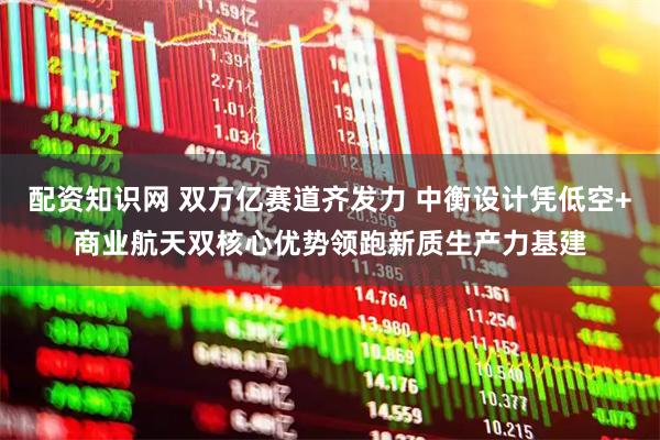 配资知识网 双万亿赛道齐发力 中衡设计凭低空+商业航天双核心优势领跑新质生产力基建