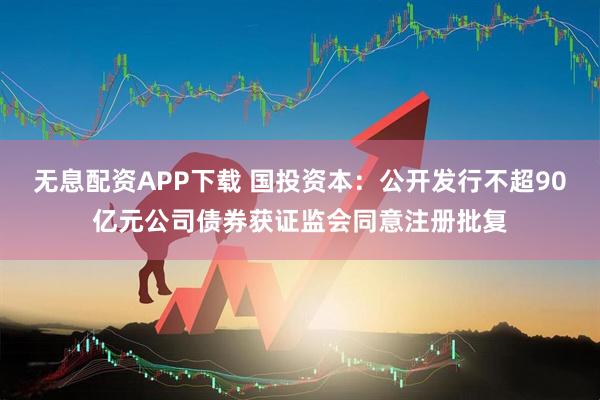 无息配资APP下载 国投资本：公开发行不超90亿元公司债券获证监会同意注册批复