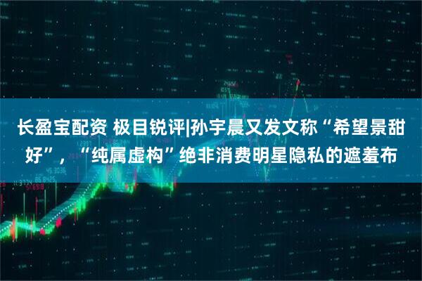长盈宝配资 极目锐评|孙宇晨又发文称“希望景甜好”，“纯属虚构”绝非消费明星隐私的遮羞布